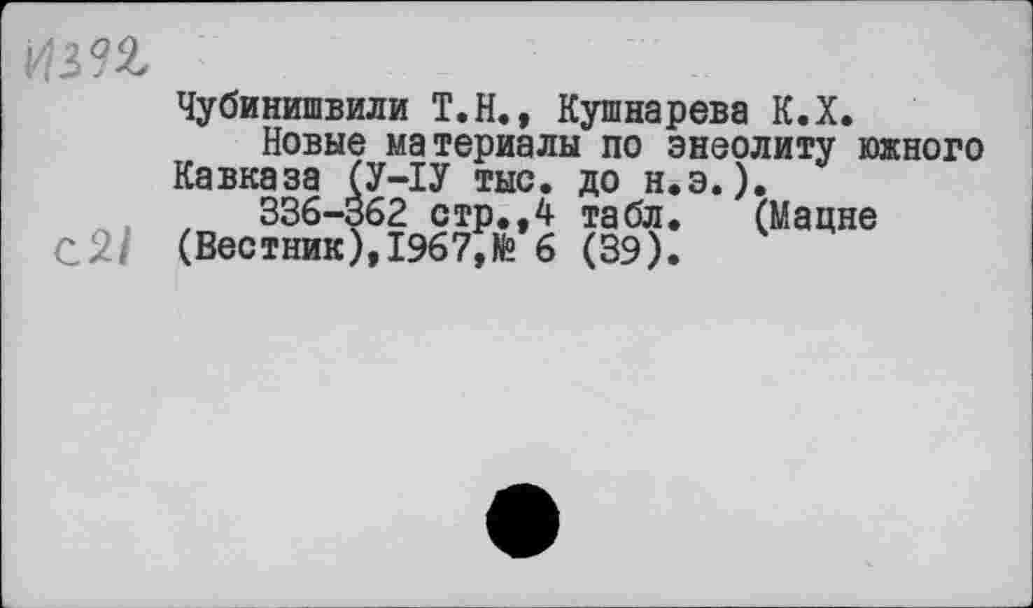 ﻿
Чубинишвили Т.Н., Кушнарева К.Х.
Новые материалы по энеолиту южного Кавказа (У-ІУ тыс. до н.э.).
336-362 стр.,4 табл. (Мацне (Вестник), 1967,№ 6 (39).